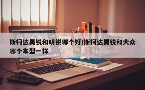 斯柯达昊锐和明锐哪个好/斯柯达昊锐和大众哪个车型一样